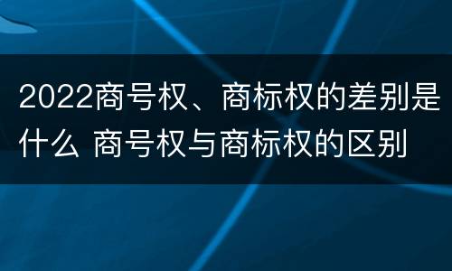 2022商号权、商标权的差别是什么 商号权与商标权的区别