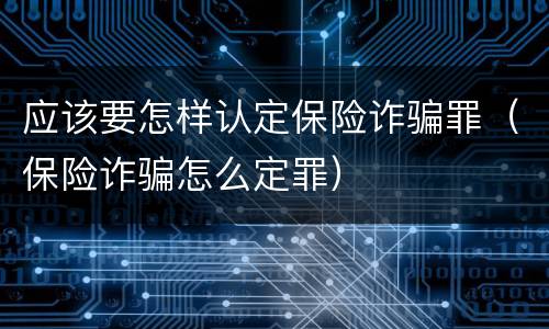 应该要怎样认定保险诈骗罪（保险诈骗怎么定罪）