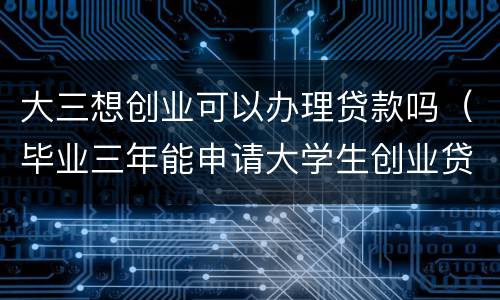 大三想创业可以办理贷款吗（毕业三年能申请大学生创业贷款吗）