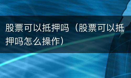 股票可以抵押吗（股票可以抵押吗怎么操作）