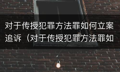 对于传授犯罪方法罪如何立案追诉（对于传授犯罪方法罪如何立案追诉）