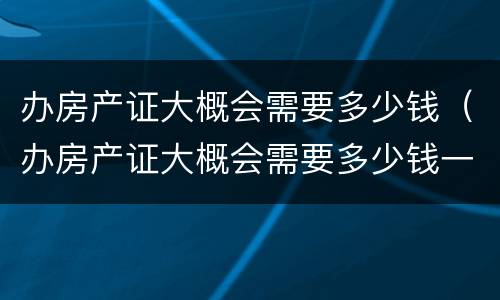 办房产证大概会需要多少钱（办房产证大概会需要多少钱一平方）