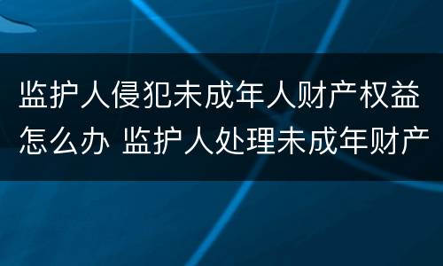 监护人侵犯未成年人财产权益怎么办 监护人处理未成年财产的规定