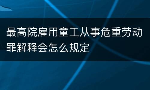 最高院雇用童工从事危重劳动罪解释会怎么规定