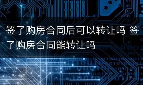 签了购房合同后可以转让吗 签了购房合同能转让吗