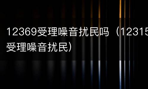 12369受理噪音扰民吗（12315受理噪音扰民）