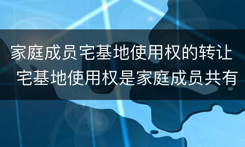 家庭成员宅基地使用权的转让 宅基地使用权是家庭成员共有吗?