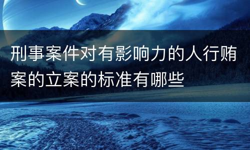 刑事案件对有影响力的人行贿案的立案的标准有哪些