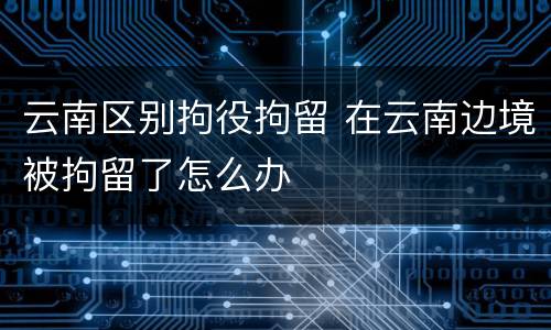 云南区别拘役拘留 在云南边境被拘留了怎么办