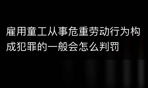 雇用童工从事危重劳动行为构成犯罪的一般会怎么判罚