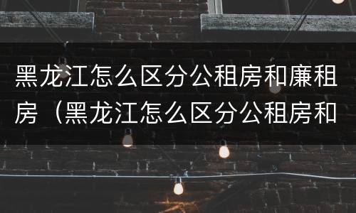 黑龙江怎么区分公租房和廉租房（黑龙江怎么区分公租房和廉租房的区别）