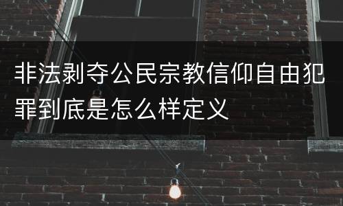 非法剥夺公民宗教信仰自由犯罪到底是怎么样定义