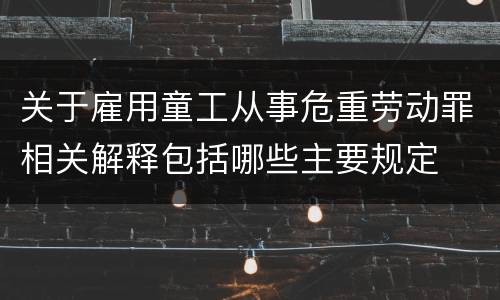 关于雇用童工从事危重劳动罪相关解释包括哪些主要规定
