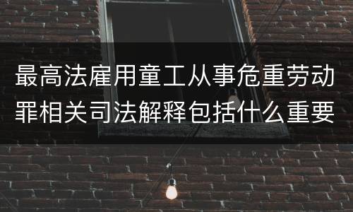 最高法雇用童工从事危重劳动罪相关司法解释包括什么重要规定