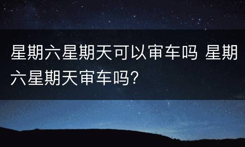 星期六星期天可以审车吗 星期六星期天审车吗?