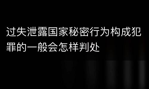 过失泄露国家秘密行为构成犯罪的一般会怎样判处