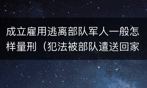 成立雇用逃离部队军人一般怎样量刑（犯法被部队遣送回家算逃兵吗）