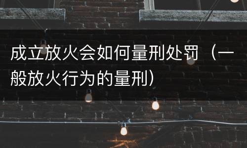 成立放火会如何量刑处罚（一般放火行为的量刑）