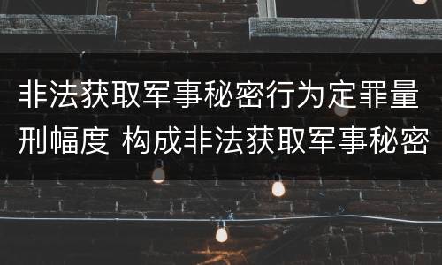 非法获取军事秘密行为定罪量刑幅度 构成非法获取军事秘密罪