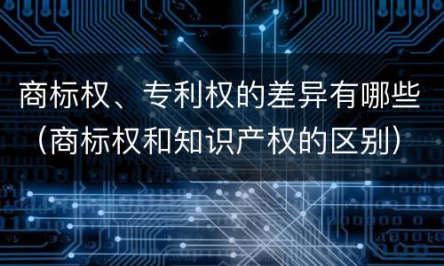 商标权、专利权的差异有哪些（商标权和知识产权的区别）