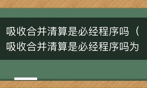 吸收合并清算是必经程序吗（吸收合并清算是必经程序吗为什么）