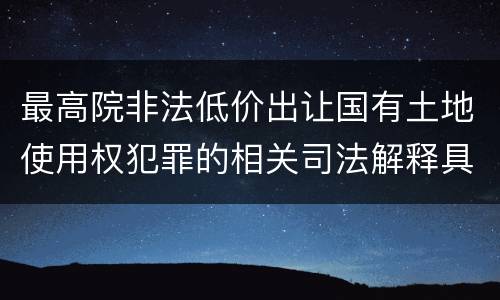 最高院非法低价出让国有土地使用权犯罪的相关司法解释具体是什么重要内容