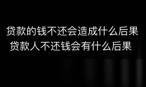 贷款的钱不还会造成什么后果 贷款人不还钱会有什么后果