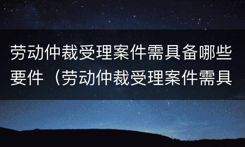 劳动仲裁受理案件需具备哪些要件（劳动仲裁受理案件需具备哪些要件和条件）