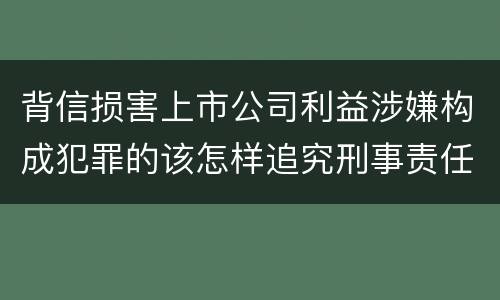 背信损害上市公司利益涉嫌构成犯罪的该怎样追究刑事责任