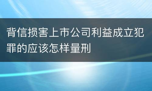 背信损害上市公司利益成立犯罪的应该怎样量刑