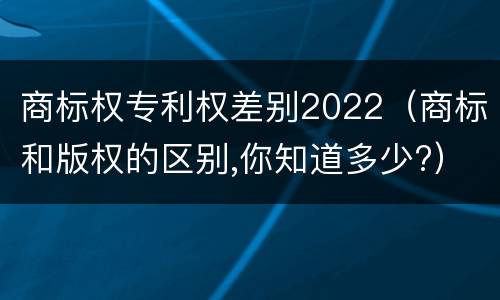 商标权专利权差别2022（商标和版权的区别,你知道多少?）