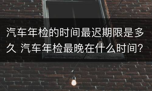 汽车年检的时间最迟期限是多久 汽车年检最晚在什么时间?