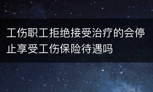 工伤职工拒绝接受治疗的会停止享受工伤保险待遇吗