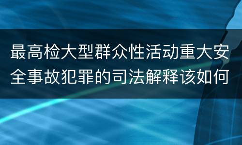 最高检大型群众性活动重大安全事故犯罪的司法解释该如何规定