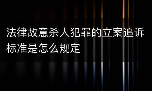 法律故意杀人犯罪的立案追诉标准是怎么规定