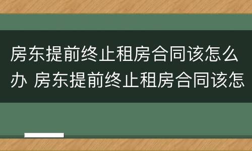 房东提前终止租房合同该怎么办 房东提前终止租房合同该怎么办手续