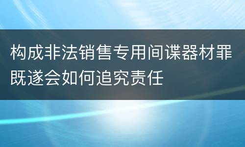 构成非法销售专用间谍器材罪既遂会如何追究责任