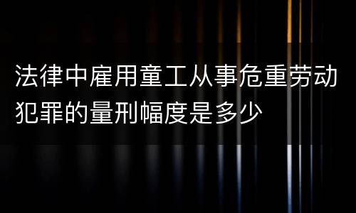 法律中雇用童工从事危重劳动犯罪的量刑幅度是多少