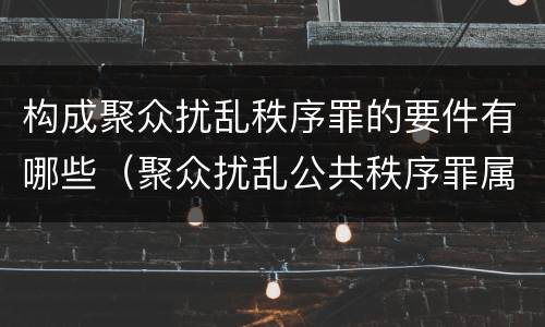 构成聚众扰乱秩序罪的要件有哪些（聚众扰乱公共秩序罪属于什么罪）