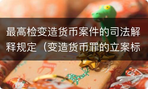 最高检变造货币案件的司法解释规定（变造货币罪的立案标准）