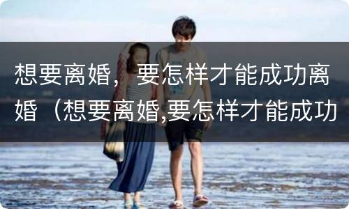 想要离婚，要怎样才能成功离婚（想要离婚,要怎样才能成功离婚呢）