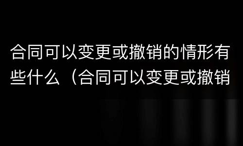 合同可以变更或撤销的情形有些什么（合同可以变更或撤销的情形有些什么）