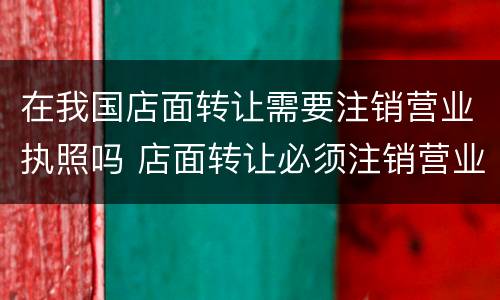 在我国店面转让需要注销营业执照吗 店面转让必须注销营业执照吗