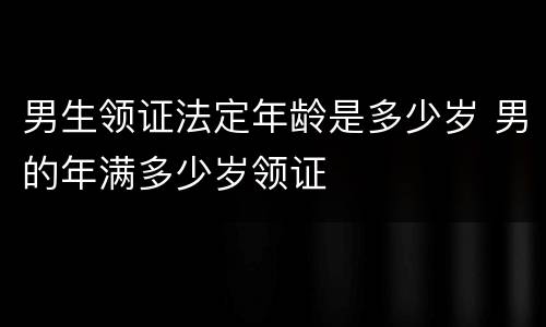 男生领证法定年龄是多少岁 男的年满多少岁领证