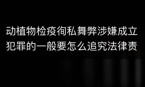 动植物检疫徇私舞弊涉嫌成立犯罪的一般要怎么追究法律责任