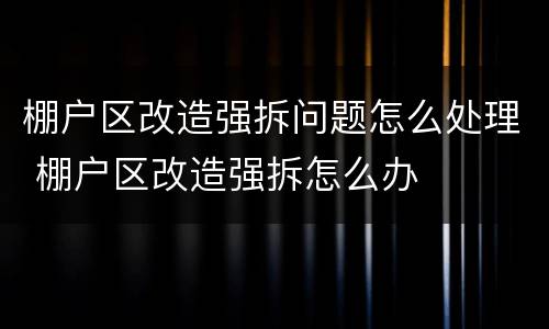 棚户区改造强拆问题怎么处理 棚户区改造强拆怎么办