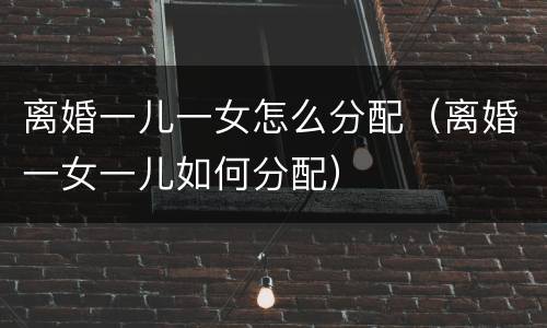 离婚一儿一女怎么分配（离婚一女一儿如何分配）