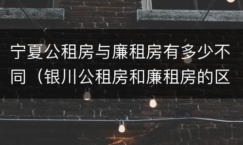 宁夏公租房与廉租房有多少不同（银川公租房和廉租房的区别）