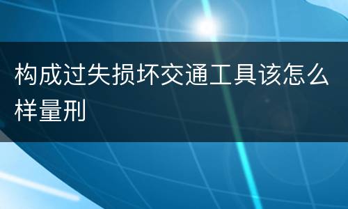 构成过失损坏交通工具该怎么样量刑