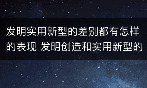 发明实用新型的差别都有怎样的表现 发明创造和实用新型的区别